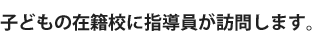 子どもの在籍校に指導員が訪問します。